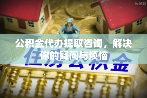 壤塘公积金代办提取咨询，解决你的疑问与烦恼