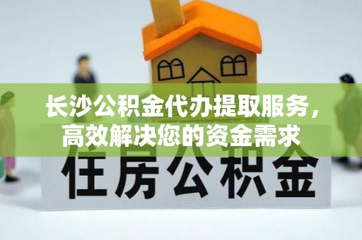 壤塘长沙公积金代办提取服务，高效解决您的资金需求