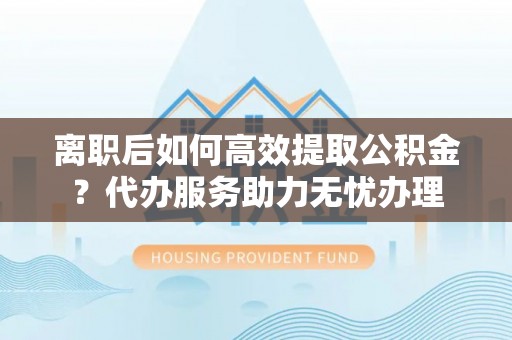 壤塘离职后如何高效提取公积金？代办服务助力无忧办理