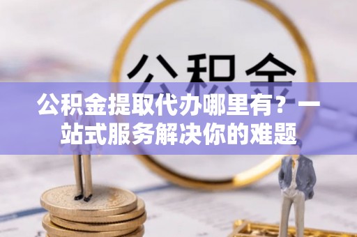 壤塘公积金提取代办哪里有？一站式服务解决你的难题