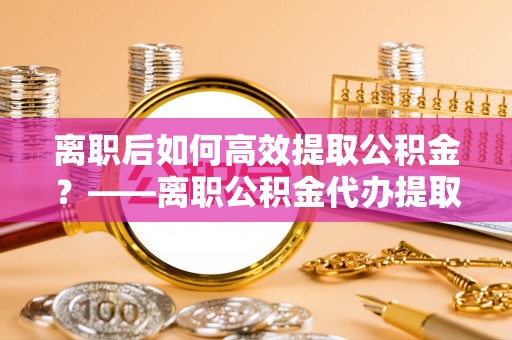 壤塘离职后如何高效提取公积金？——离职公积金代办提取全流程解析