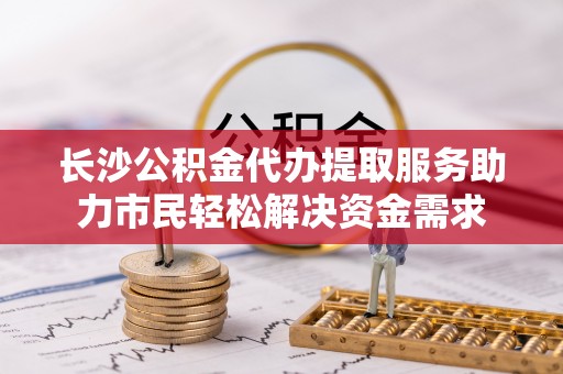 壤塘长沙公积金代办提取服务助力市民轻松解决资金需求