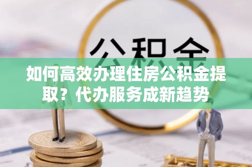 壤塘如何高效办理住房公积金提取？代办服务成新趋势