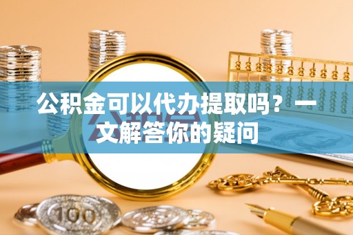 壤塘公积金可以代办提取吗？一文解答你的疑问