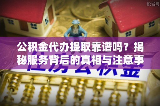 壤塘公积金代办提取靠谱吗？揭秘服务背后的真相与注意事项