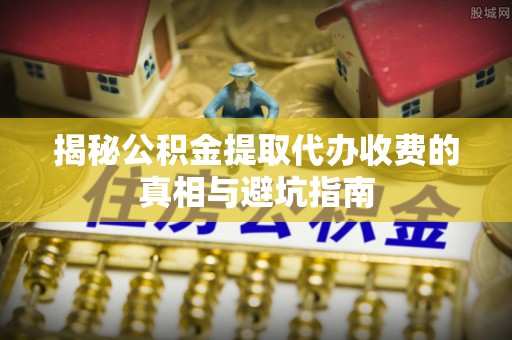 壤塘揭秘公积金提取代办收费的真相与避坑指南