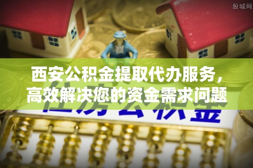 壤塘西安公积金提取代办服务，高效解决您的资金需求问题