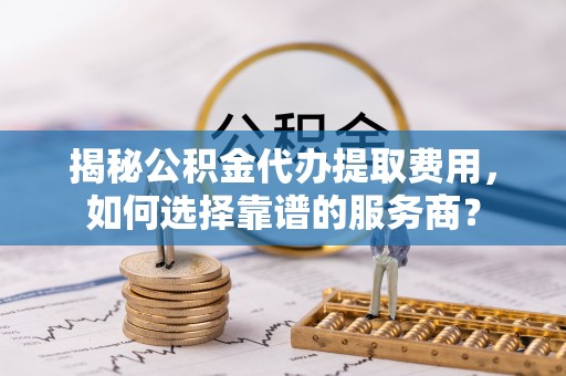 壤塘揭秘公积金代办提取费用，如何选择靠谱的服务商？