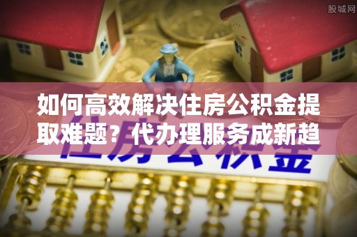壤塘如何高效解决住房公积金提取难题？代办理服务成新趋势