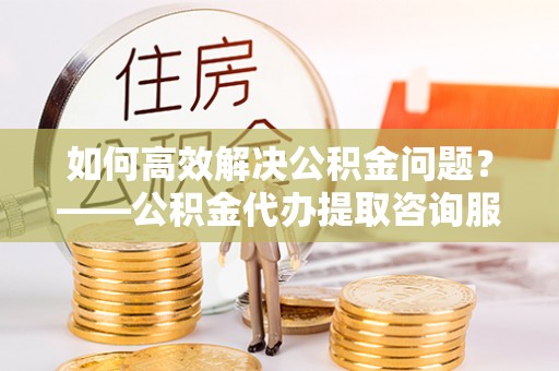 壤塘如何高效解决公积金问题？——公积金代办提取咨询服务指南