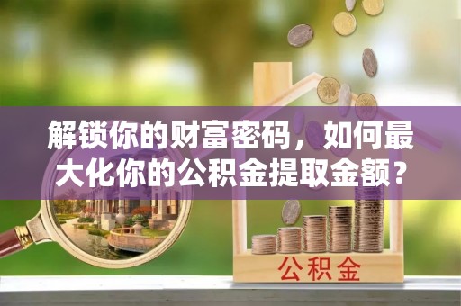 壤塘解锁你的财富密码，如何最大化你的公积金提取金额？