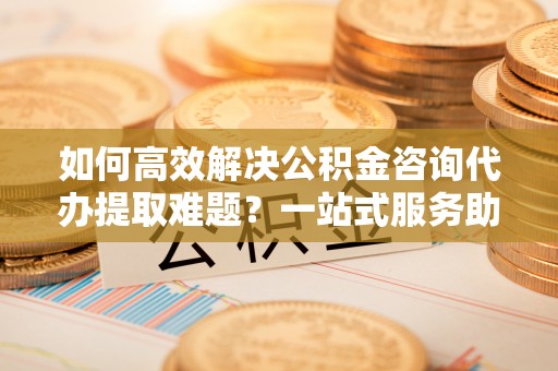 壤塘如何高效解决公积金咨询代办提取难题？一站式服务助您轻松搞定