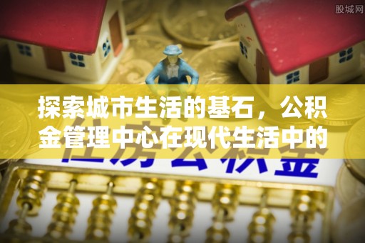 壤塘探索城市生活的基石，公积金管理中心在现代生活中的重要角色