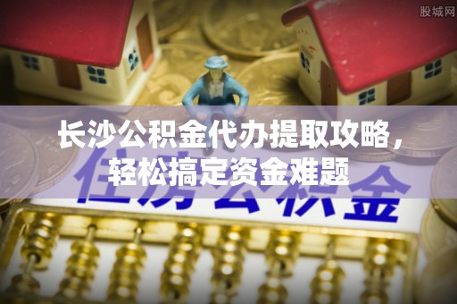 壤塘长沙公积金代办提取攻略，轻松搞定资金难题