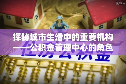 壤塘探秘城市生活中的重要机构——公积金管理中心的角色与意义