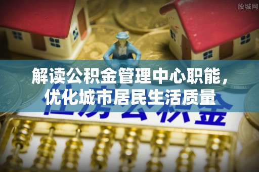 壤塘解读公积金管理中心职能，优化城市居民生活质量