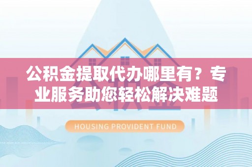 壤塘公积金提取代办哪里有？专业服务助您轻松解决难题