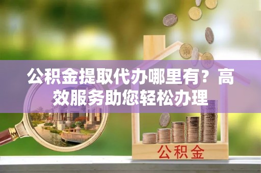 壤塘公积金提取代办哪里有？高效服务助您轻松办理