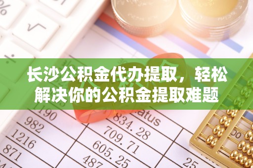 壤塘长沙公积金代办提取，轻松解决你的公积金提取难题