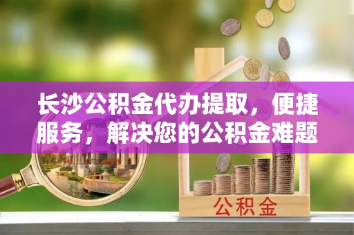 壤塘长沙公积金代办提取，便捷服务，解决您的公积金难题