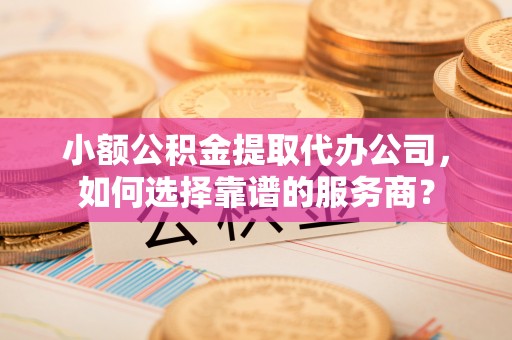 壤塘小额公积金提取代办公司，如何选择靠谱的服务商？
