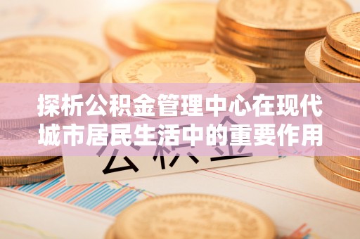 壤塘探析公积金管理中心在现代城市居民生活中的重要作用
