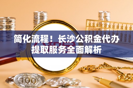 壤塘简化流程！长沙公积金代办提取服务全面解析