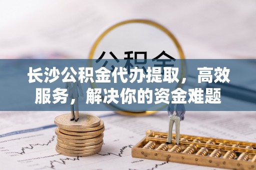 壤塘长沙公积金代办提取，高效服务，解决你的资金难题