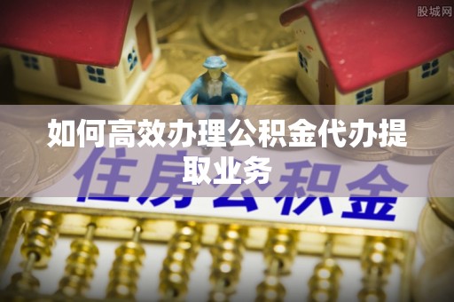 壤塘如何高效办理公积金代办提取业务