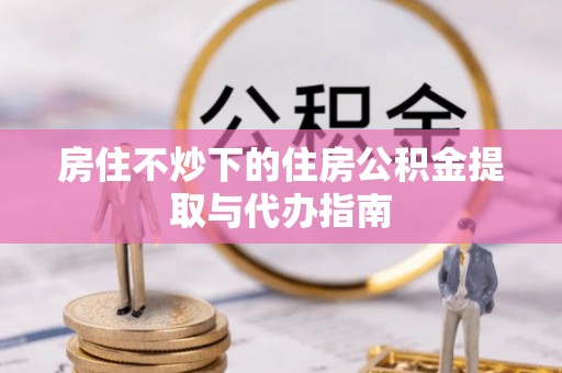 壤塘房住不炒下的住房公积金提取与代办指南