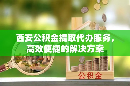 壤塘西安公积金提取代办服务，高效便捷的解决方案