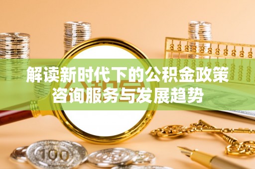 壤塘解读新时代下的公积金政策咨询服务与发展趋势