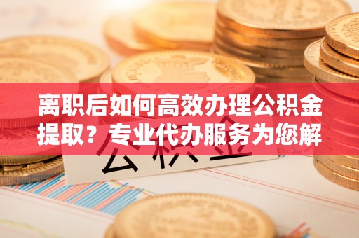 壤塘离职后如何高效办理公积金提取？专业代办服务为您解忧
