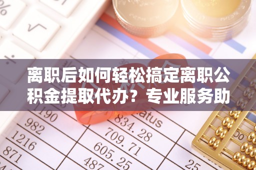 壤塘离职后如何轻松搞定离职公积金提取代办？专业服务助你一臂之力