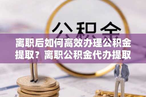 壤塘离职后如何高效办理公积金提取？离职公积金代办提取全攻略